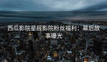 西瓜影院星辰影院粉丝福利：幕后故事曝光