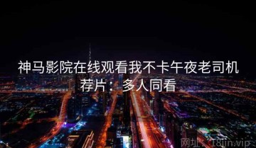 神马影院在线观看我不卡午夜老司机荐片：多人同看