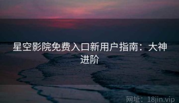 星空影院免费入口新用户指南：大神进阶