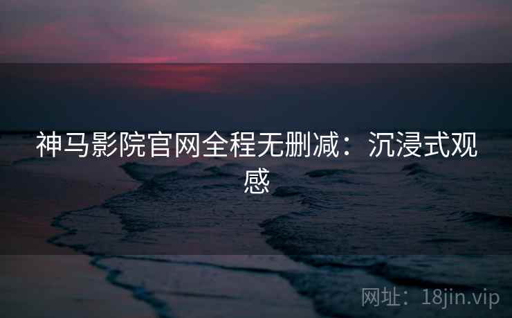神马影院官网全程无删减：沉浸式观感