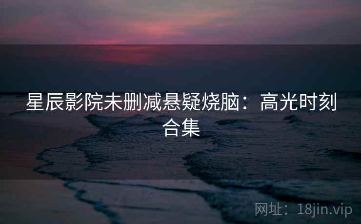 星辰影院未删减悬疑烧脑:高光时刻合集 星辰影院未删减悬疑烧脑:高光时刻合集