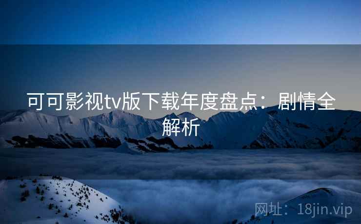 可可影视tv版下载年度盘点:剧情全解析 可可影视tv版下载年度盘点:剧情全解析